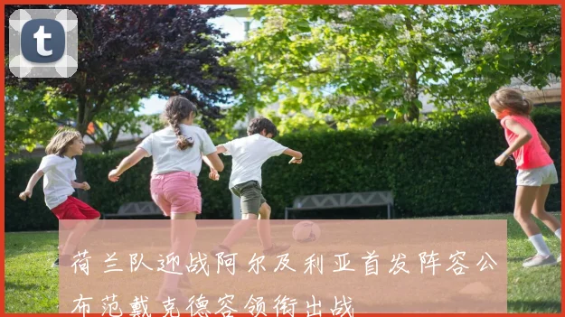 荷兰队迎战阿尔及利亚首发阵容公布范戴克德容领衔出战