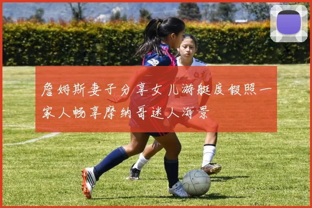 詹姆斯妻子分享女儿游艇度假照一家人畅享摩纳哥迷人海景