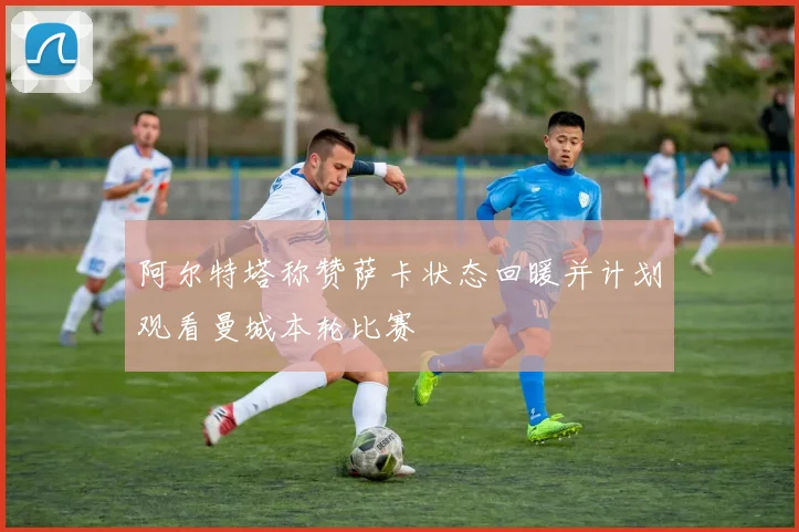 阿尔特塔称赞萨卡状态回暖并计划观看曼城本轮比赛