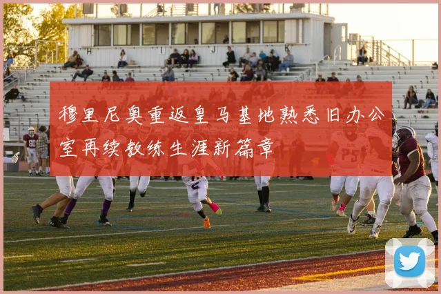 穆里尼奥重返皇马基地熟悉旧办公室再续教练生涯新篇章