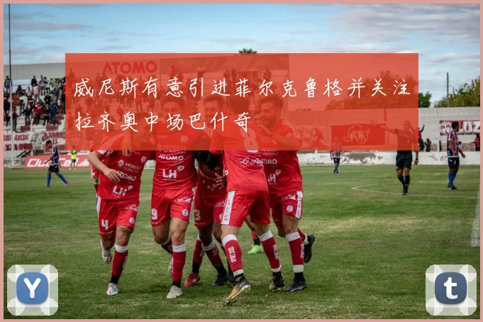 威尼斯有意引进菲尔克鲁格并关注拉齐奥中场巴什奇