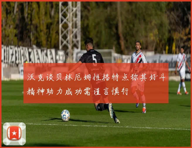 沃克谈贝林厄姆性格特点称其好斗精神助力成功需谨言慎行