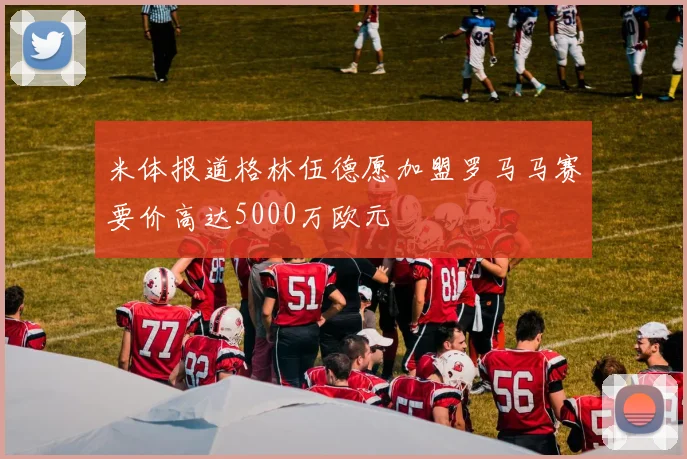 米体报道格林伍德愿加盟罗马马赛要价高达5000万欧元