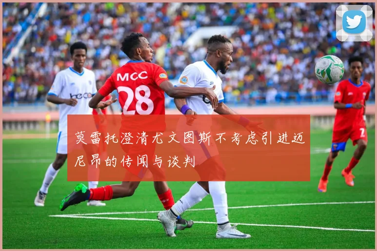 莫雷托澄清尤文图斯不考虑引进迈尼昂的传闻与谈判