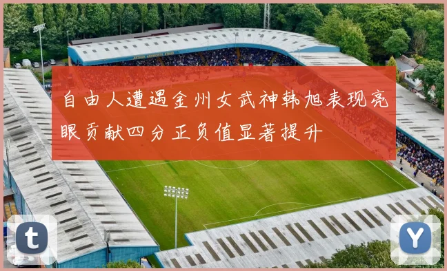 自由人遭遇金州女武神韩旭表现亮眼贡献四分正负值显著提升