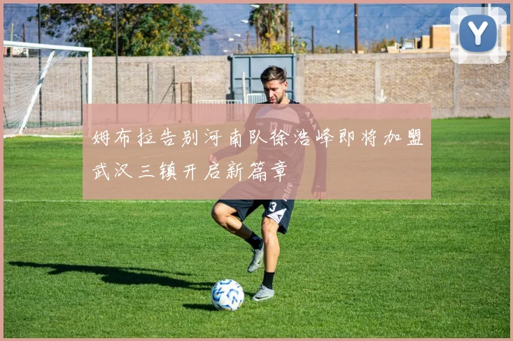 姆布拉告别河南队徐浩峰即将加盟武汉三镇开启新篇章