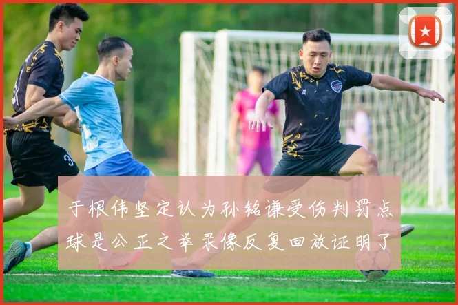 于根伟坚定认为孙铭谦受伤判罚点球是公正之举录像反复回放证明了这一点