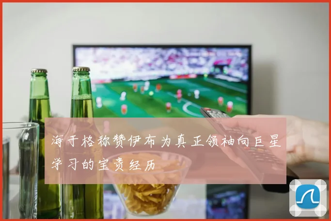 海于格称赞伊布为真正领袖向巨星学习的宝贵经历