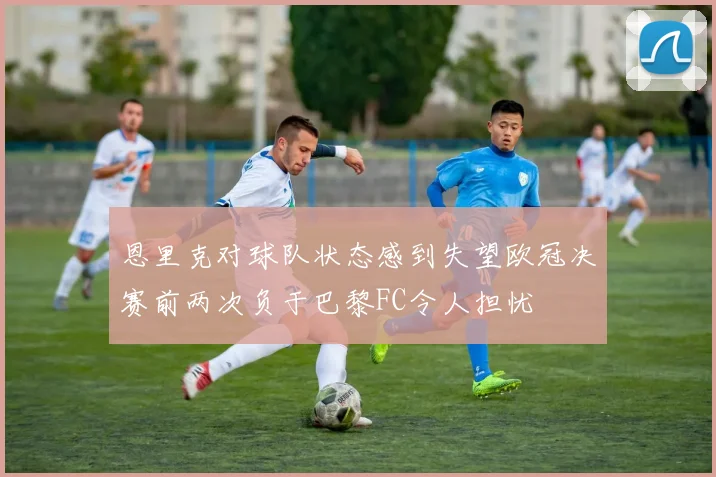 恩里克对球队状态感到失望欧冠决赛前两次负于巴黎FC令人担忧